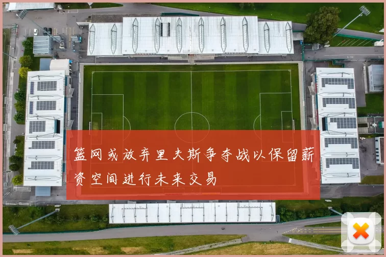 篮网或放弃里夫斯争夺战以保留薪资空间进行未来交易