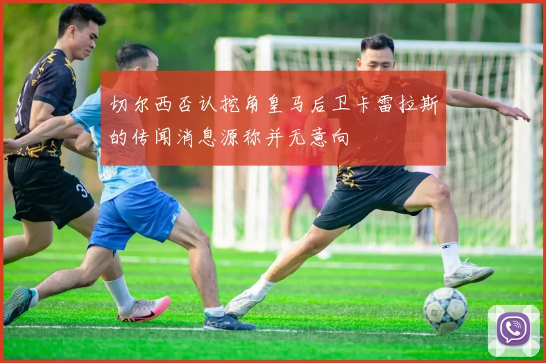 切尔西否认挖角皇马后卫卡雷拉斯的传闻消息源称并无意向