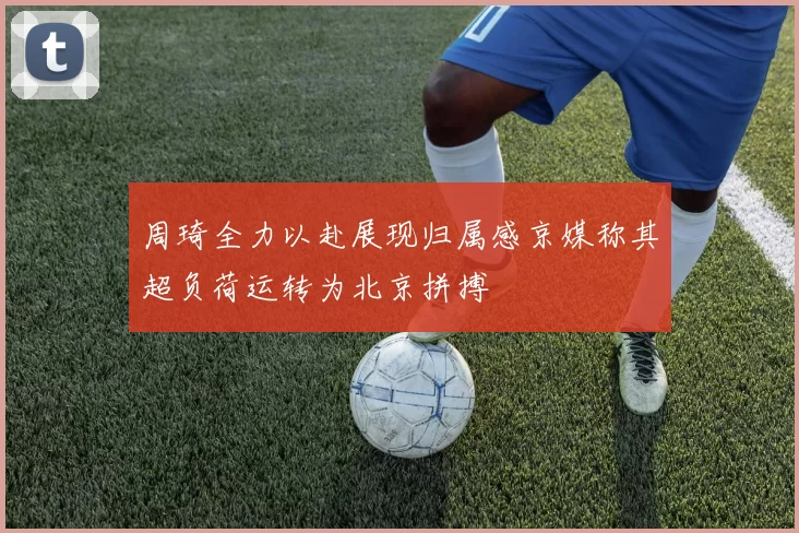 周琦全力以赴展现归属感京媒称其超负荷运转为北京拼搏