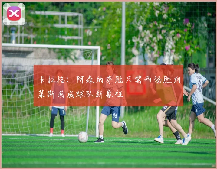 卡拉格：阿森纳夺冠只需两场胜利莱斯或成球队新象征