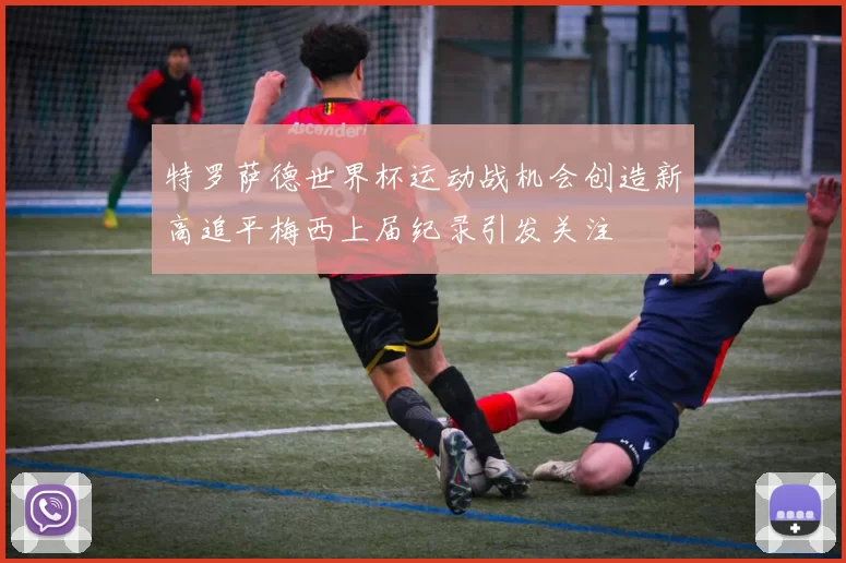 特罗萨德世界杯运动战机会创造新高追平梅西上届纪录引发关注