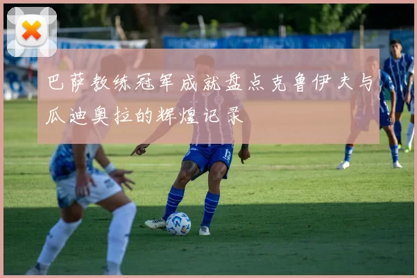 巴萨教练冠军成就盘点克鲁伊夫与瓜迪奥拉的辉煌记录