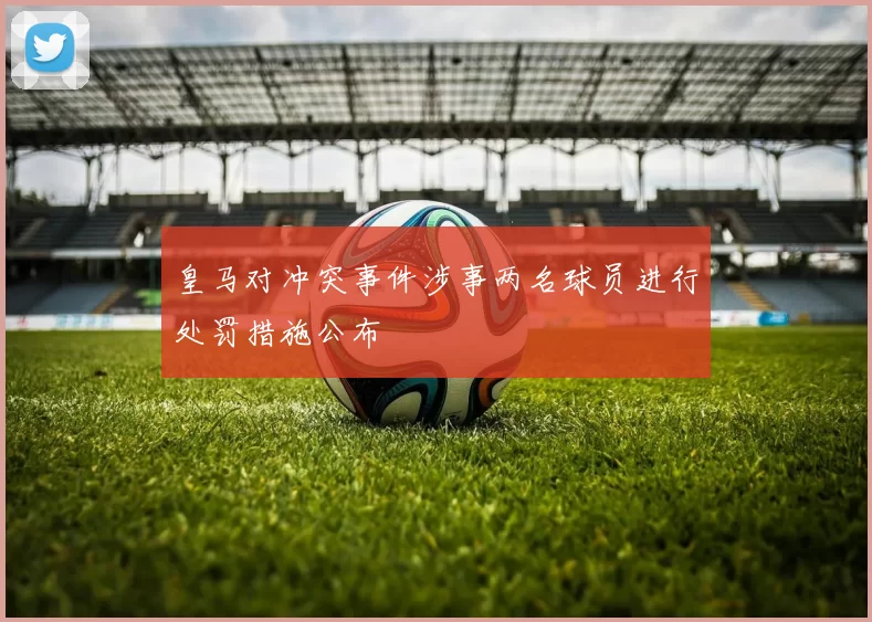 皇马对冲突事件涉事两名球员进行处罚措施公布