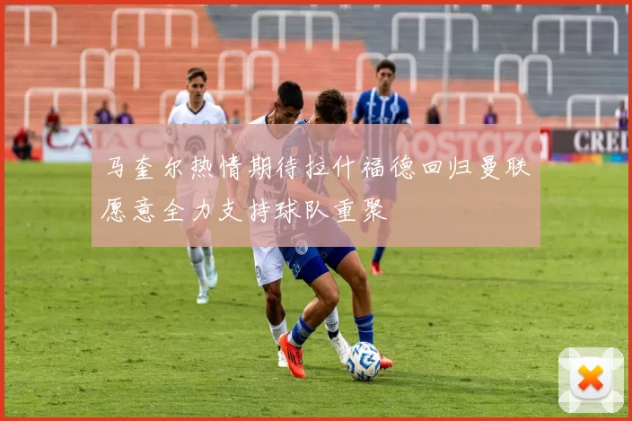 马奎尔热情期待拉什福德回归曼联愿意全力支持球队重聚