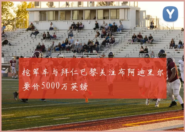 枪军车与拜仁巴黎关注布阿迪里尔要价5000万英镑