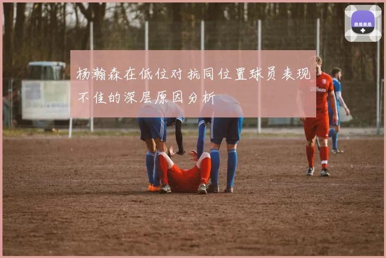 杨瀚森在低位对抗同位置球员表现不佳的深层原因分析