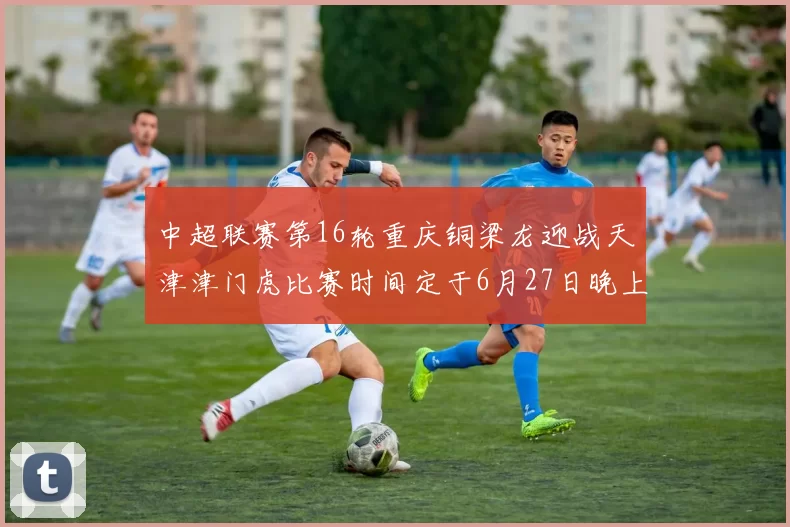 中超联赛第16轮重庆铜梁龙迎战天津津门虎比赛时间定于6月27日晚上20点