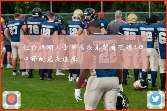 杜伦与湖人会面或成东契奇理想A级中锋的完美选择