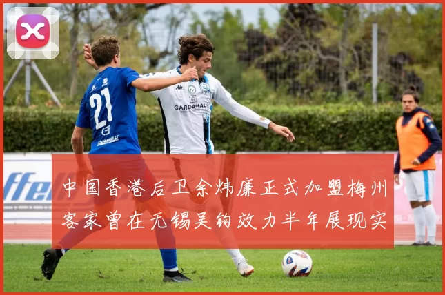 中国香港后卫余炜廉正式加盟梅州客家曾在无锡吴钩效力半年展现实力