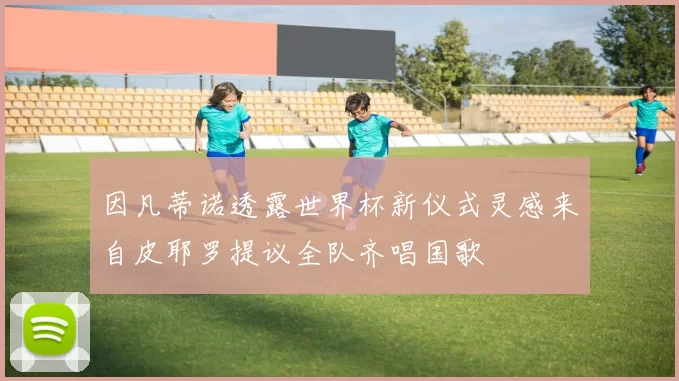 因凡蒂诺透露世界杯新仪式灵感来自皮耶罗提议全队齐唱国歌