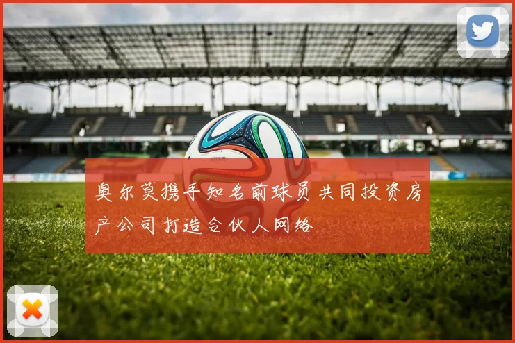 奥尔莫携手知名前球员共同投资房产公司打造合伙人网络