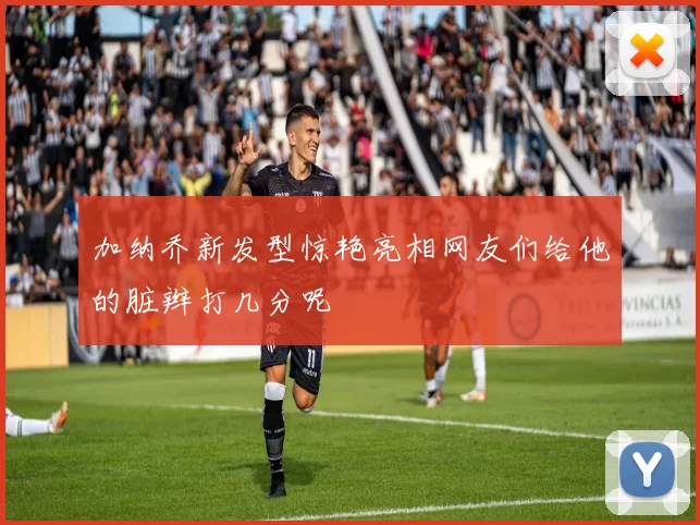 加纳乔新发型惊艳亮相网友们给他的脏辫打几分呢