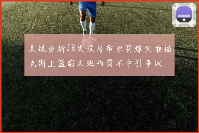 美媒分析JR失误与希尔罚球失准福克斯上篮前文班两罚不中引争议