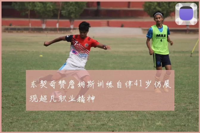 东契奇赞詹姆斯训练自律41岁仍展现超凡职业精神