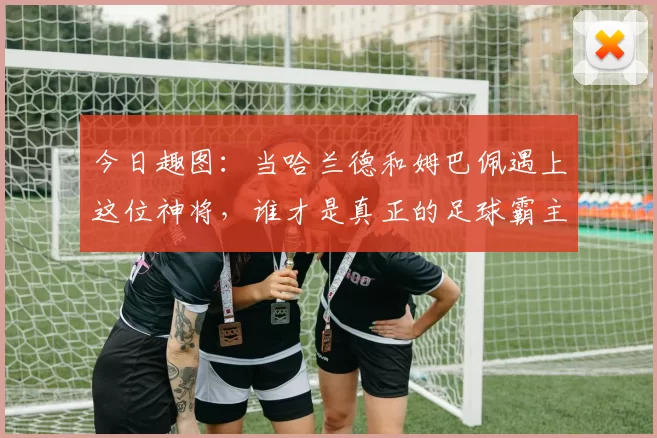 今日趣图：当哈兰德和姆巴佩遇上这位神将，谁才是真正的足球霸主
