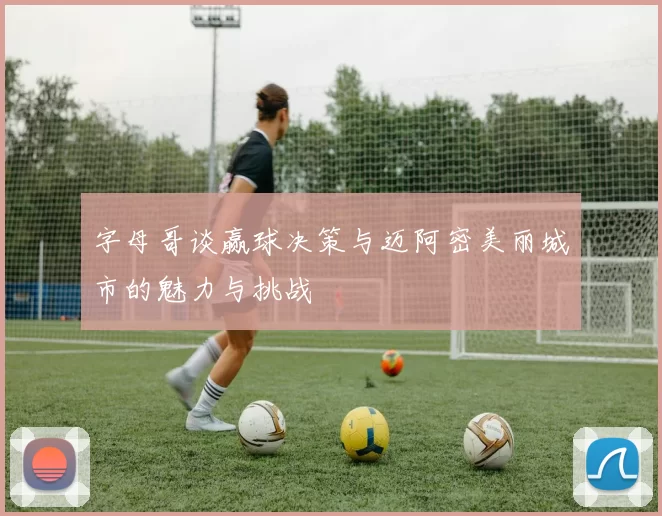 字母哥谈赢球决策与迈阿密美丽城市的魅力与挑战