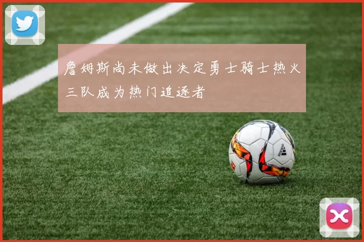 詹姆斯尚未做出决定勇士骑士热火三队成为热门追逐者