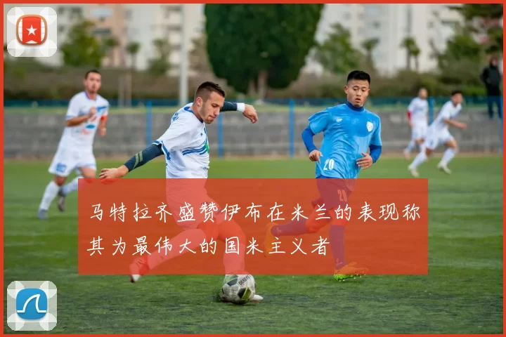 马特拉齐盛赞伊布在米兰的表现称其为最伟大的国米主义者