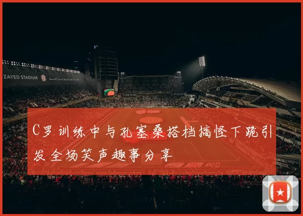 C罗训练中与孔塞桑搭档搞怪下跪引发全场笑声趣事分享