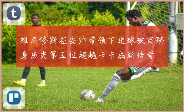 维尼修斯在安帅带领下进球破百跻身历史第五位超越卡卡成新传奇