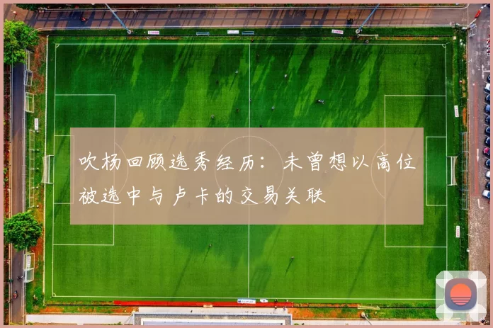 吹杨回顾选秀经历：未曾想以高位被选中与卢卡的交易关联