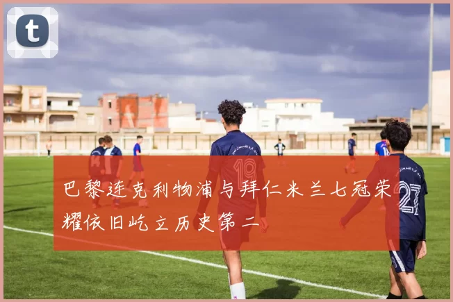 巴黎连克利物浦与拜仁米兰七冠荣耀依旧屹立历史第二
