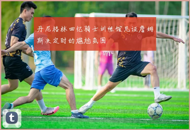 丹尼格林回忆骑士训练馆见证詹姆斯决定时的尴尬氛围