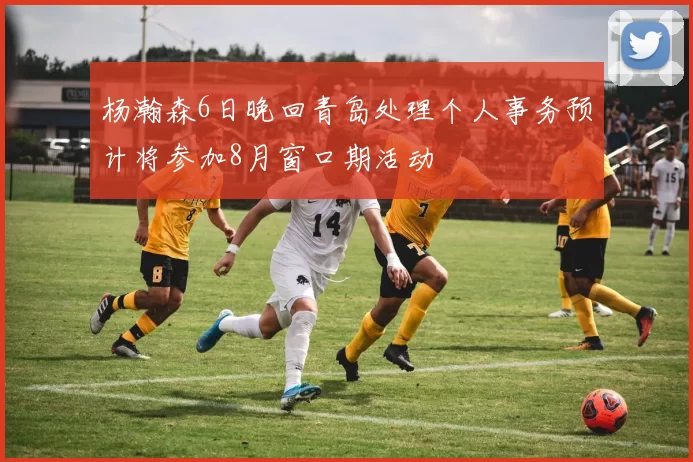 杨瀚森6日晚回青岛处理个人事务预计将参加8月窗口期活动