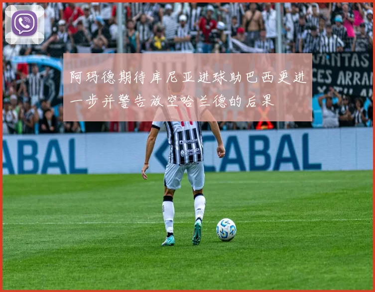 阿玛德期待库尼亚进球助巴西更进一步并警告放空哈兰德的后果