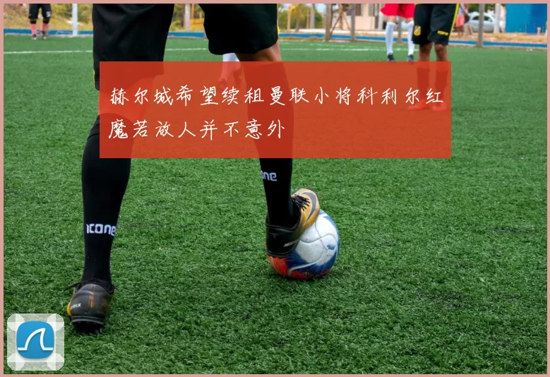 赫尔城希望续租曼联小将科利尔红魔若放人并不意外