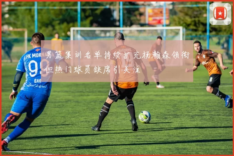 男篮集训名单持续扩充杨瀚森领衔但热门球员缺席引关注