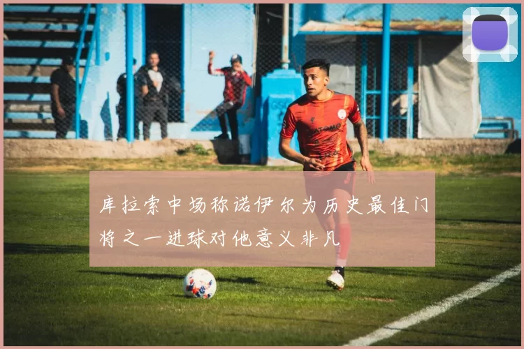 库拉索中场称诺伊尔为历史最佳门将之一进球对他意义非凡