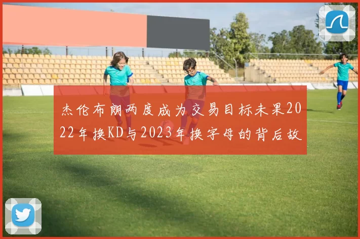 杰伦布朗两度成为交易目标未果2022年换KD与2023年换字母的背后故事