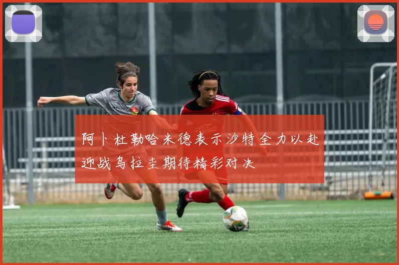 阿卜杜勒哈米德表示沙特全力以赴迎战乌拉圭期待精彩对决