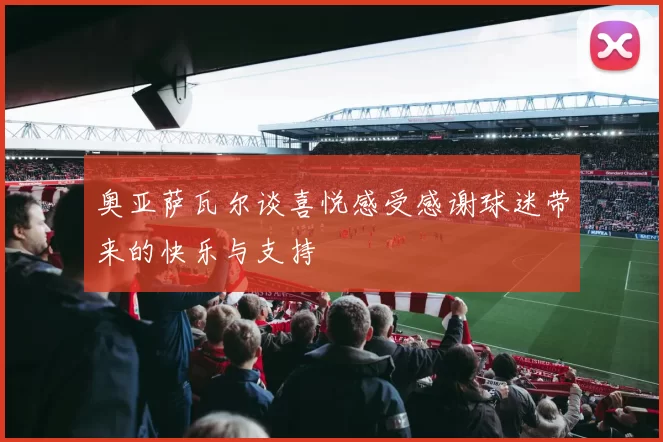 奥亚萨瓦尔谈喜悦感受感谢球迷带来的快乐与支持
